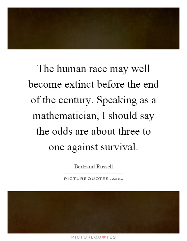 The human race may well become extinct before the end of the century. Speaking as a mathematician, I should say the odds are about three to one against survival Picture Quote #1