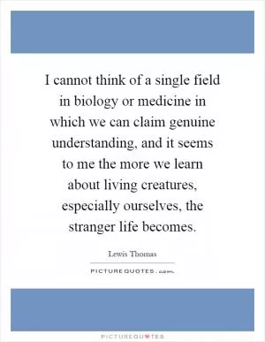 I cannot think of a single field in biology or medicine in which we can claim genuine understanding, and it seems to me the more we learn about living creatures, especially ourselves, the stranger life becomes Picture Quote #1
