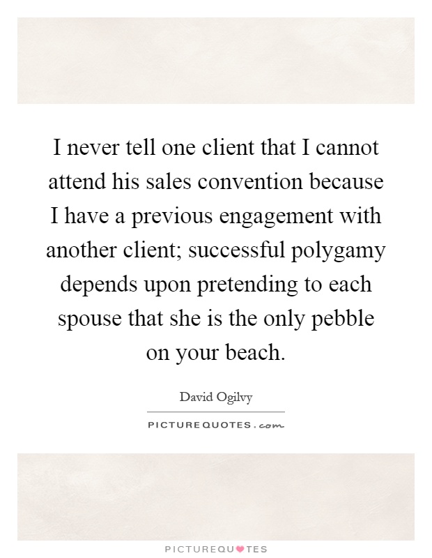 I never tell one client that I cannot attend his sales convention because I have a previous engagement with another client; successful polygamy depends upon pretending to each spouse that she is the only pebble on your beach Picture Quote #1