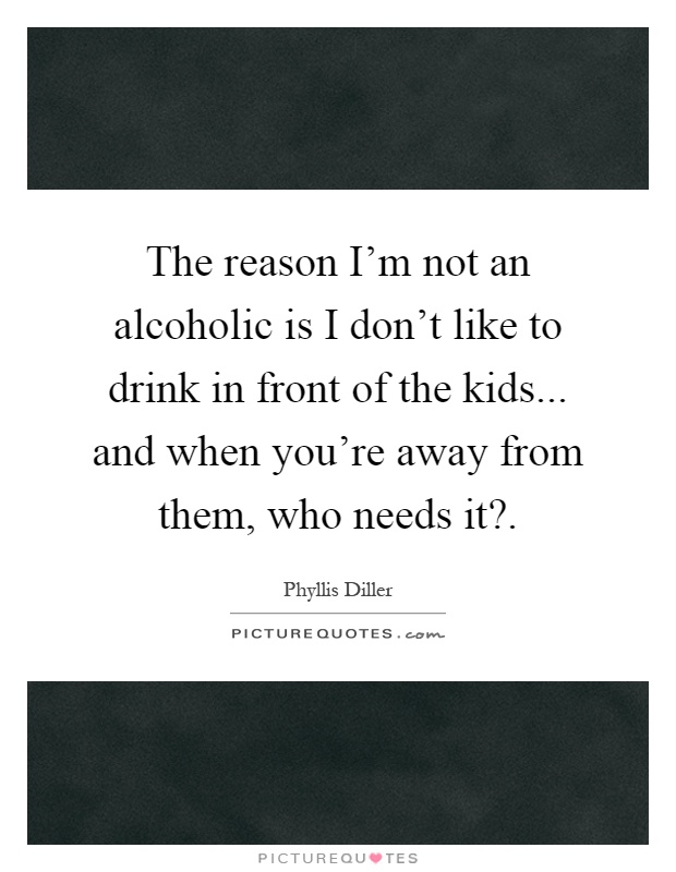 The reason I'm not an alcoholic is I don't like to drink in front of the kids... and when you're away from them, who needs it? Picture Quote #1