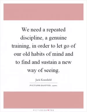 We need a repeated discipline, a genuine training, in order to let go of our old habits of mind and to find and sustain a new way of seeing Picture Quote #1