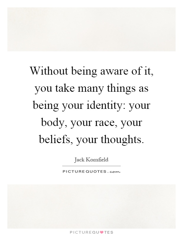 Without being aware of it, you take many things as being your identity: your body, your race, your beliefs, your thoughts Picture Quote #1