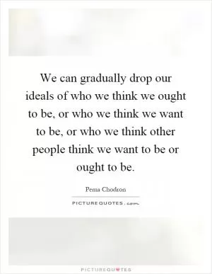 We can gradually drop our ideals of who we think we ought to be, or who we think we want to be, or who we think other people think we want to be or ought to be Picture Quote #1