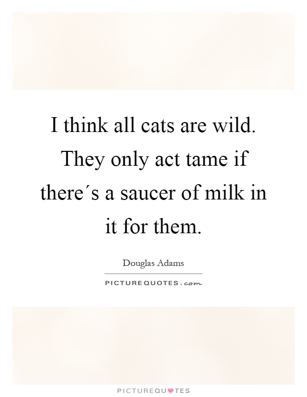 I think all cats are wild. They only act tame if there´s a saucer of milk in it for them Picture Quote #1