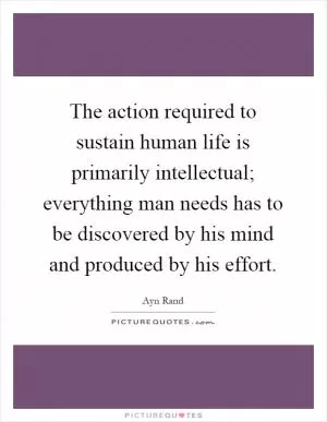 The action required to sustain human life is primarily intellectual; everything man needs has to be discovered by his mind and produced by his effort Picture Quote #1