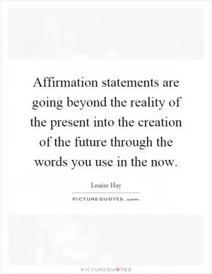 Affirmation statements are going beyond the reality of the present into the creation of the future through the words you use in the now Picture Quote #1
