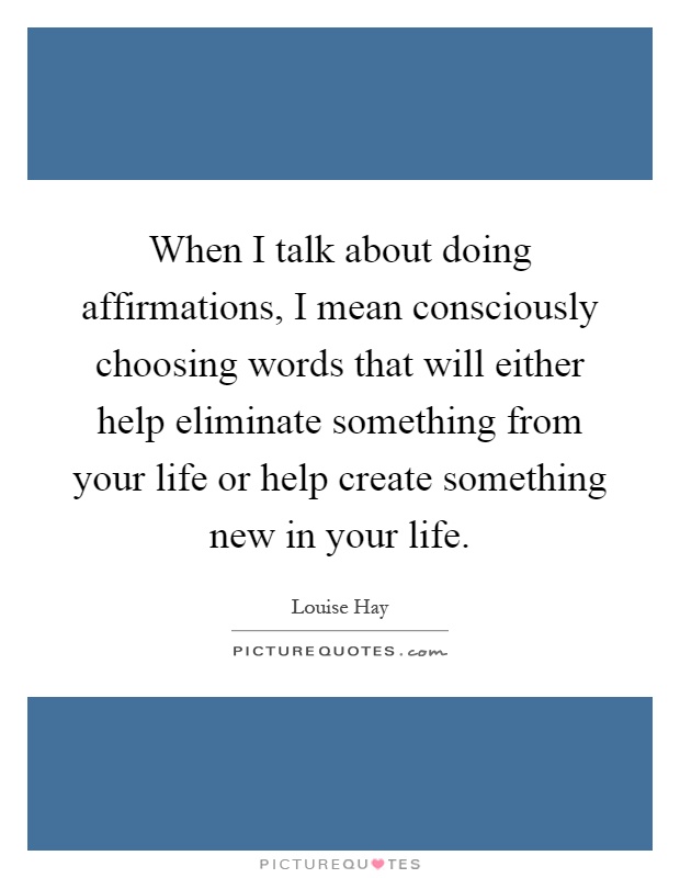 When I talk about doing affirmations, I mean consciously choosing words that will either help eliminate something from your life or help create something new in your life Picture Quote #1