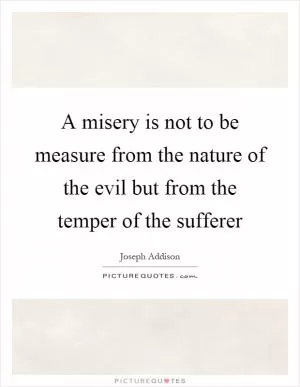 A misery is not to be measure from the nature of the evil but from the temper of the sufferer Picture Quote #1