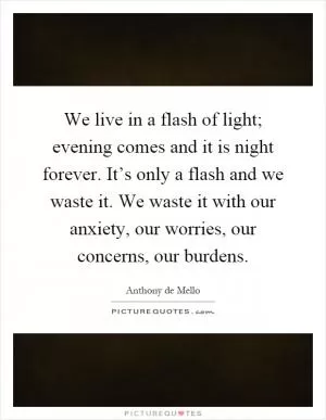 We live in a flash of light; evening comes and it is night forever. It’s only a flash and we waste it. We waste it with our anxiety, our worries, our concerns, our burdens Picture Quote #1