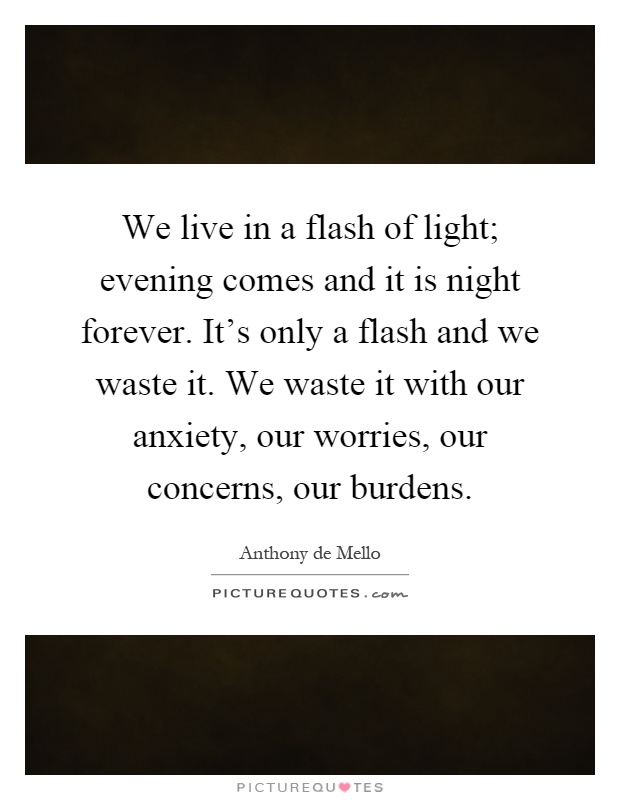 We live in a flash of light; evening comes and it is night forever. It's only a flash and we waste it. We waste it with our anxiety, our worries, our concerns, our burdens Picture Quote #1