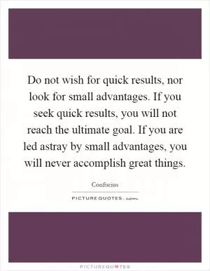 Do not wish for quick results, nor look for small advantages. If you seek quick results, you will not reach the ultimate goal. If you are led astray by small advantages, you will never accomplish great things Picture Quote #1