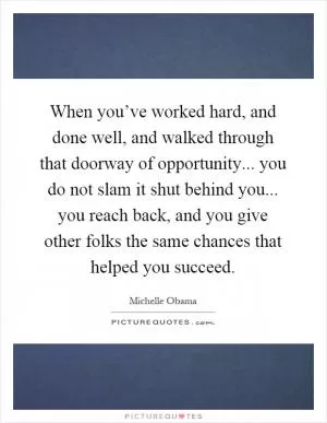 When you’ve worked hard, and done well, and walked through that doorway of opportunity... you do not slam it shut behind you... you reach back, and you give other folks the same chances that helped you succeed Picture Quote #1