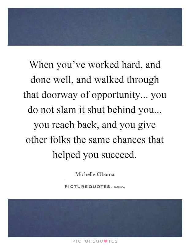 When you've worked hard, and done well, and walked through that doorway of opportunity... you do not slam it shut behind you... you reach back, and you give other folks the same chances that helped you succeed Picture Quote #1
