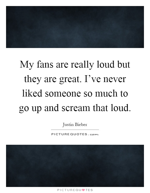 My fans are really loud but they are great. I've never liked someone so much to go up and scream that loud Picture Quote #1