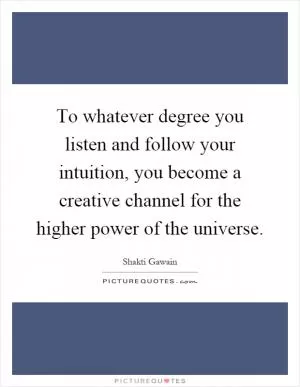 To whatever degree you listen and follow your intuition, you become a creative channel for the higher power of the universe Picture Quote #1