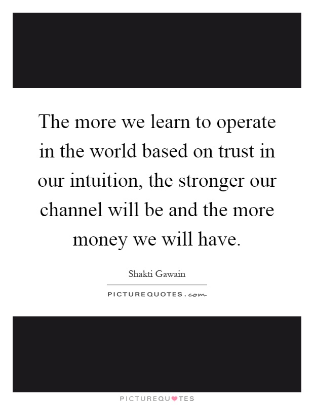 The more we learn to operate in the world based on trust in our intuition, the stronger our channel will be and the more money we will have Picture Quote #1