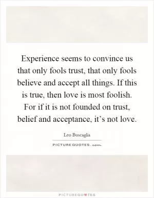Experience seems to convince us that only fools trust, that only fools believe and accept all things. If this is true, then love is most foolish. For if it is not founded on trust, belief and acceptance, it’s not love Picture Quote #1