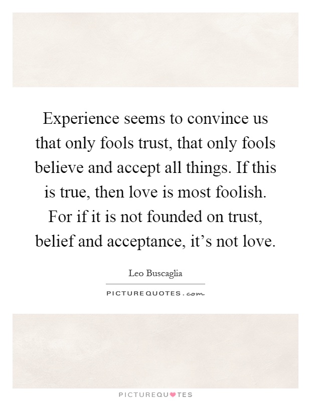 Experience seems to convince us that only fools trust, that only fools believe and accept all things. If this is true, then love is most foolish. For if it is not founded on trust, belief and acceptance, it's not love Picture Quote #1