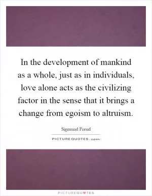 In the development of mankind as a whole, just as in individuals, love alone acts as the civilizing factor in the sense that it brings a change from egoism to altruism Picture Quote #1