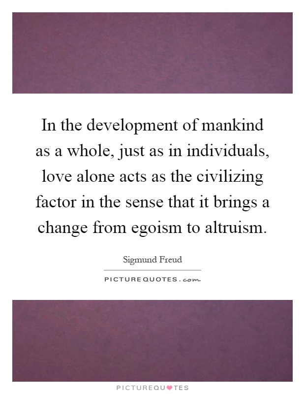 In the development of mankind as a whole, just as in individuals, love alone acts as the civilizing factor in the sense that it brings a change from egoism to altruism Picture Quote #1