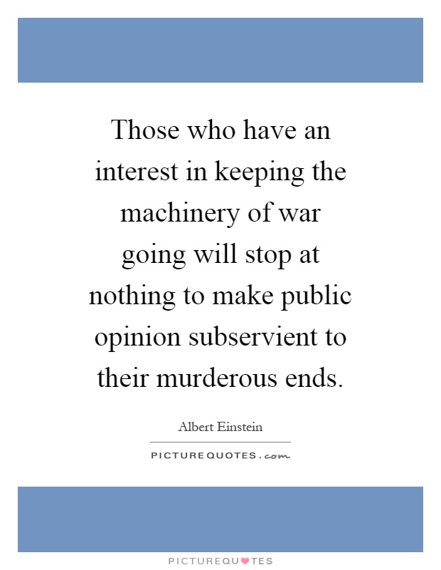 Those who have an interest in keeping the machinery of war going will stop at nothing to make public opinion subservient to their murderous ends Picture Quote #1