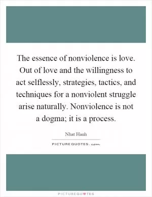 The essence of nonviolence is love. Out of love and the willingness to act selflessly, strategies, tactics, and techniques for a nonviolent struggle arise naturally. Nonviolence is not a dogma; it is a process Picture Quote #1