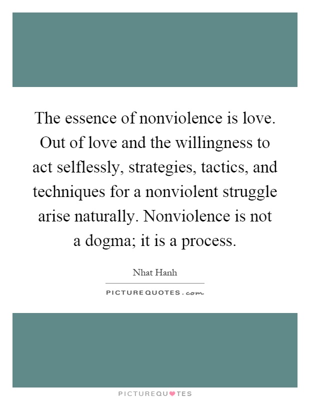 The essence of nonviolence is love. Out of love and the willingness to act selflessly, strategies, tactics, and techniques for a nonviolent struggle arise naturally. Nonviolence is not a dogma; it is a process Picture Quote #1