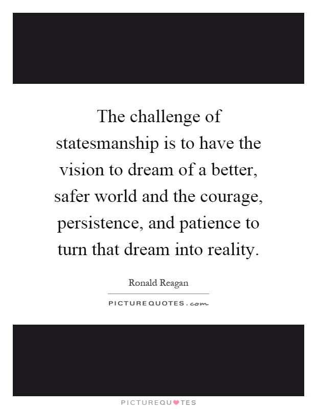 The challenge of statesmanship is to have the vision to dream of a better, safer world and the courage, persistence, and patience to turn that dream into reality Picture Quote #1