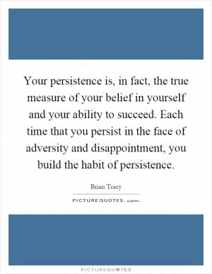 Your persistence is, in fact, the true measure of your belief in yourself and your ability to succeed. Each time that you persist in the face of adversity and disappointment, you build the habit of persistence Picture Quote #1