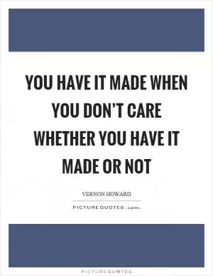 You have it made when you don’t care whether you have it made or not Picture Quote #1