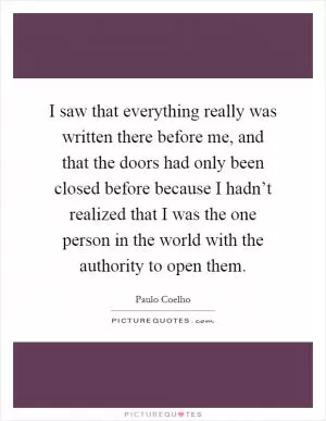 I saw that everything really was written there before me, and that the doors had only been closed before because I hadn’t realized that I was the one person in the world with the authority to open them Picture Quote #1