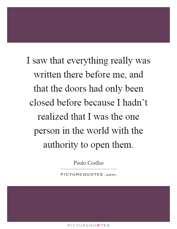 I saw that everything really was written there before me, and that the doors had only been closed before because I hadn't realized that I was the one person in the world with the authority to open them Picture Quote #1