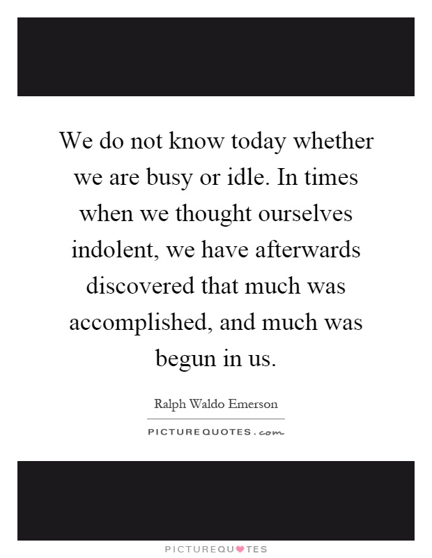 We do not know today whether we are busy or idle. In times when we thought ourselves indolent, we have afterwards discovered that much was accomplished, and much was begun in us Picture Quote #1