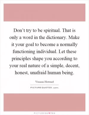 Don’t try to be spiritual. That is only a word in the dictionary. Make it your goal to become a normally functioning individual. Let these principles shape you according to your real nature of a simple, decent, honest, unafraid human being Picture Quote #1