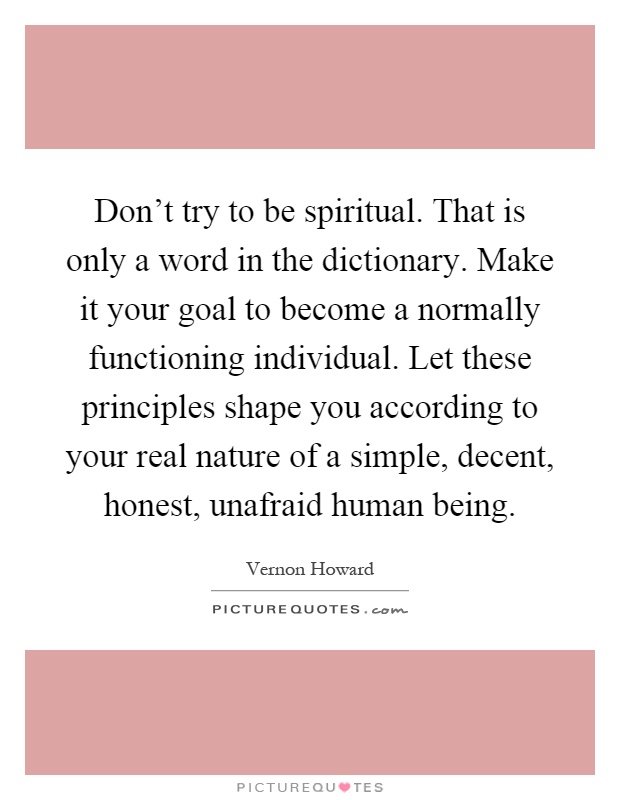 Don't try to be spiritual. That is only a word in the dictionary. Make it your goal to become a normally functioning individual. Let these principles shape you according to your real nature of a simple, decent, honest, unafraid human being Picture Quote #1