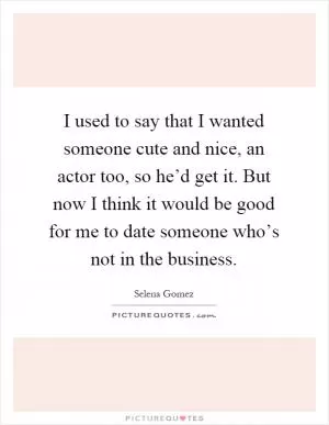 I used to say that I wanted someone cute and nice, an actor too, so he’d get it. But now I think it would be good for me to date someone who’s not in the business Picture Quote #1