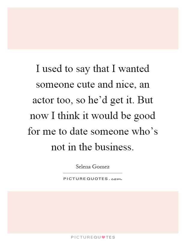 I used to say that I wanted someone cute and nice, an actor too, so he'd get it. But now I think it would be good for me to date someone who's not in the business Picture Quote #1