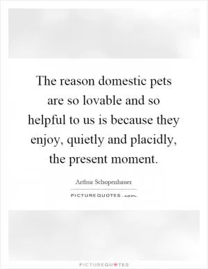 The reason domestic pets are so lovable and so helpful to us is because they enjoy, quietly and placidly, the present moment Picture Quote #1