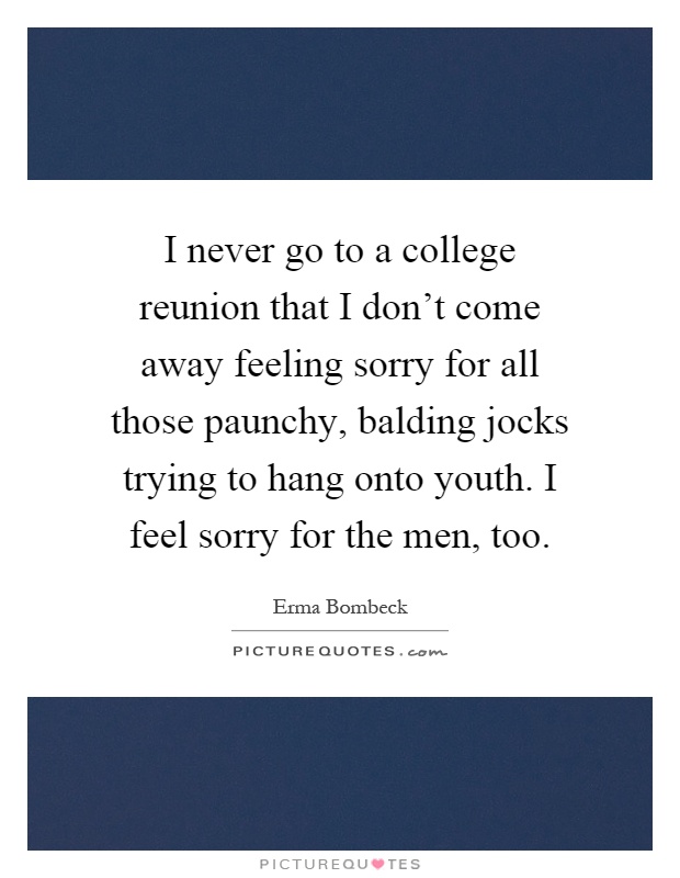 I never go to a college reunion that I don't come away feeling sorry for all those paunchy, balding jocks trying to hang onto youth. I feel sorry for the men, too Picture Quote #1