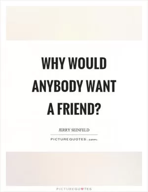 Why would anybody want a friend? Picture Quote #1