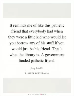 It reminds me of like this pathetic friend that everybody had when they were a little kid who would let you borrow any of his stuff if you would just be his friend. That’s what the library is. A government funded pathetic friend Picture Quote #1