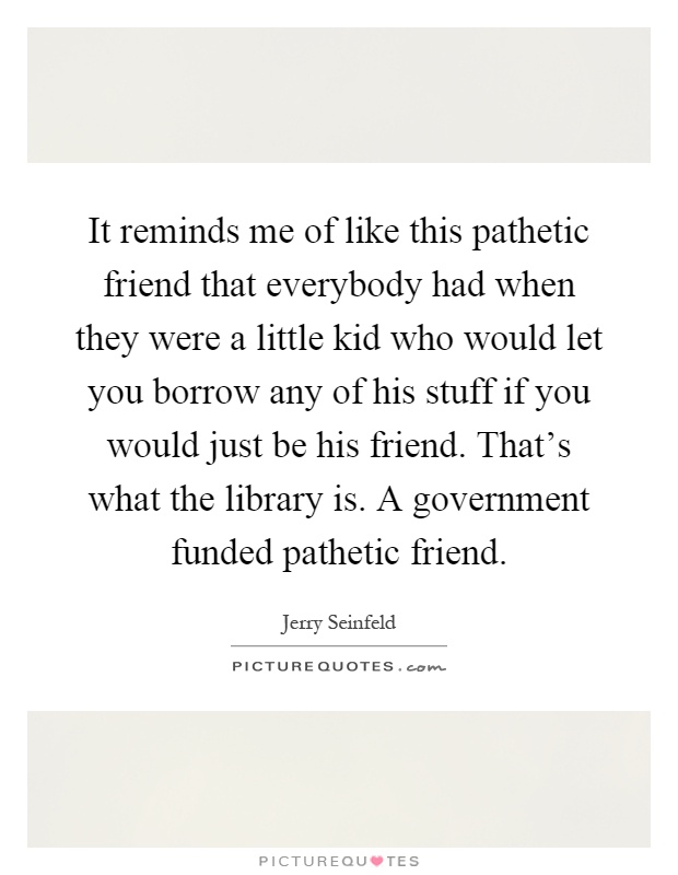 It reminds me of like this pathetic friend that everybody had when they were a little kid who would let you borrow any of his stuff if you would just be his friend. That's what the library is. A government funded pathetic friend Picture Quote #1