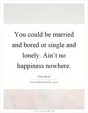 You could be married and bored or single and lonely. Ain’t no happiness nowhere Picture Quote #1