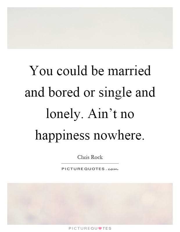 You could be married and bored or single and lonely. Ain't no happiness nowhere Picture Quote #1