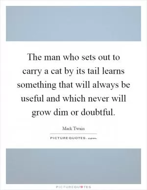 The man who sets out to carry a cat by its tail learns something that will always be useful and which never will grow dim or doubtful Picture Quote #1