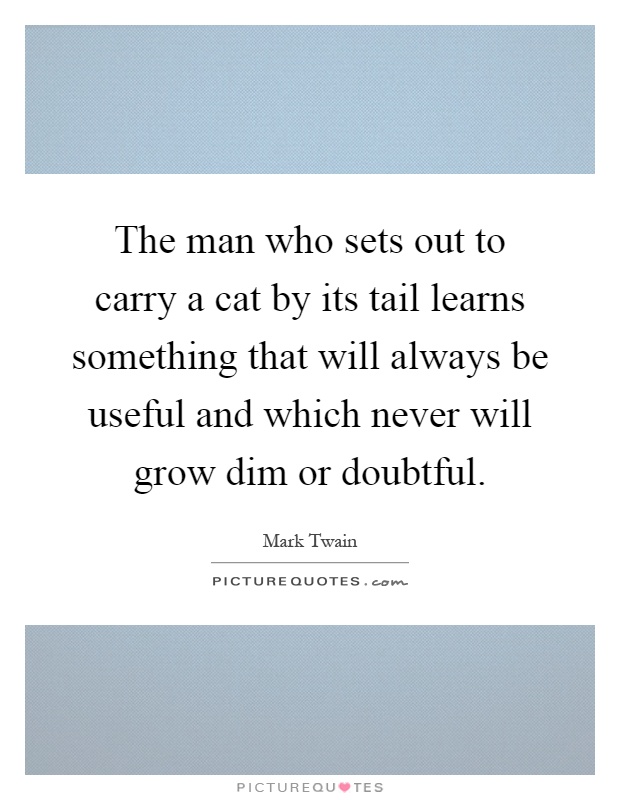 The man who sets out to carry a cat by its tail learns something that will always be useful and which never will grow dim or doubtful Picture Quote #1