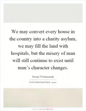 We may convert every house in the country into a charity asylum, we may fill the land with hospitals, but the misery of man will still continue to exist until man’s character changes Picture Quote #1