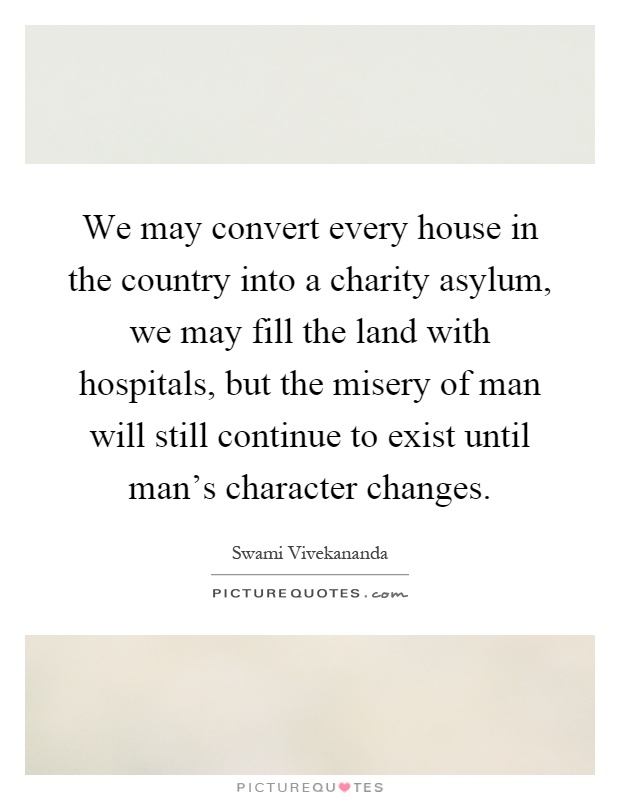 We may convert every house in the country into a charity asylum, we may fill the land with hospitals, but the misery of man will still continue to exist until man's character changes Picture Quote #1