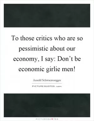 To those critics who are so pessimistic about our economy, I say: Don’t be economic girlie men! Picture Quote #1