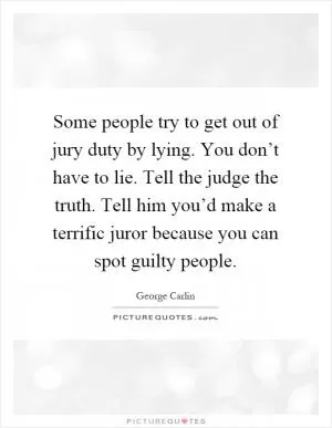Some people try to get out of jury duty by lying. You don’t have to lie. Tell the judge the truth. Tell him you’d make a terrific juror because you can spot guilty people Picture Quote #1